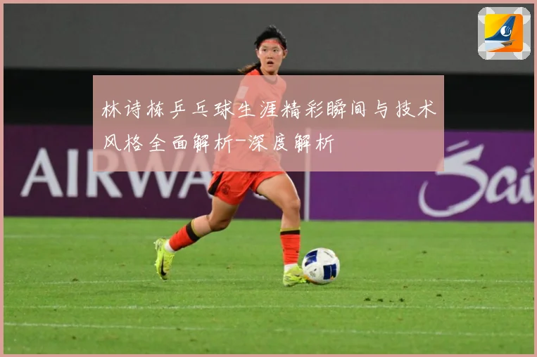 林诗栋乒乓球生涯精彩瞬间与技术风格全面解析-深度解析